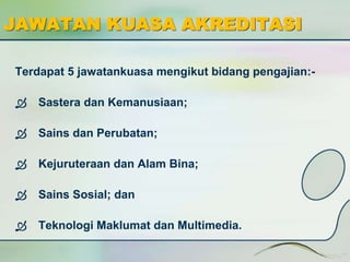 JAWATAN KUASA AKREDITASI 
Terdapat 5 jawatankuasa mengikut bidang pengajian:- 
 Sastera dan Kemanusiaan; 
 Sains dan Perubatan; 
 Kejuruteraan dan Alam Bina; 
 Sains Sosial; dan 
 Teknologi Maklumat dan Multimedia. 
 