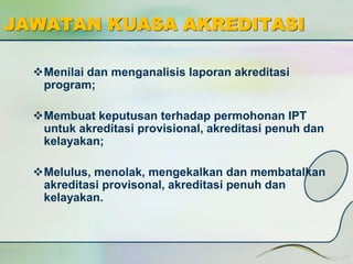 JAWATAN KUASA AKREDITASI 
Menilai dan menganalisis laporan akreditasi 
program; 
Membuat keputusan terhadap permohonan IPT 
untuk akreditasi provisional, akreditasi penuh dan 
kelayakan; 
Melulus, menolak, mengekalkan dan membatalkan 
akreditasi provisonal, akreditasi penuh dan 
kelayakan. 
 