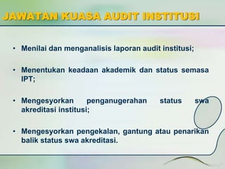 JAWATAN KUASA AUDIT INSTITUSI 
• Menilai dan menganalisis laporan audit institusi; 
• Menentukan keadaan akademik dan status semasa 
IPT; 
• Mengesyorkan penganugerahan status swa 
akreditasi institusi; 
• Mengesyorkan pengekalan, gantung atau penarikan 
balik status swa akreditasi. 
 