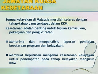 JAWATAN KUASA 
KESETARAAN 
Semua kelayakan di Malaysia mestilah selaras dengan 
tahap-tahap yang terdapat dalam KKM. 
Kesetaraan adalah penting untuk tujuan kemasukan, 
pekerjaan dan pengiktirafan. 
 Menerima dan menganalisis laporan penilaian 
kesetaraan program dan kelayakan; 
 Membuat keputusan mengenai kesetaraan kelayakan 
untuk penempatan pada tahap kelayakan mengikut 
KKM 
 