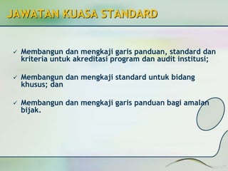 JAWATAN KUASA STANDARD 
 Membangun dan mengkaji garis panduan, standard dan 
kriteria untuk akreditasi program dan audit institusi; 
 Membangun dan mengkaji standard untuk bidang 
khusus; dan 
 Membangun dan mengkaji garis panduan bagi amalan 
bijak. 
 
