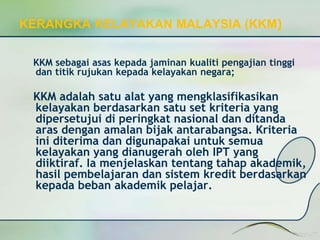 KERANGKA KELAYAKAN MALAYSIA (KKM) 
KKM sebagai asas kepada jaminan kualiti pengajian tinggi 
dan titik rujukan kepada kelayakan negara; 
KKM adalah satu alat yang mengklasifikasikan 
kelayakan berdasarkan satu set kriteria yang 
dipersetujui di peringkat nasional dan ditanda 
aras dengan amalan bijak antarabangsa. Kriteria 
ini diterima dan digunapakai untuk semua 
kelayakan yang dianugerah oleh IPT yang 
diiktiraf. Ia menjelaskan tentang tahap akademik, 
hasil pembelajaran dan sistem kredit berdasarkan 
kepada beban akademik pelajar. 
 