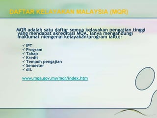 DAFTAR KELAYAKAN MALAYSIA (MQR) 
MQR adalah satu daftar semua kelayakan pengajian tinggi 
yang mendapat akreditasi MQA. Ianya mengandungi 
maklumat mengenai kelayakan/program iaitu:- 
 IPT 
 Program 
 Tahap 
 Kredit 
Tempoh pengajian 
 Semester 
 dll. 
www.mqa.gov.my/mqr/index.htm 
 