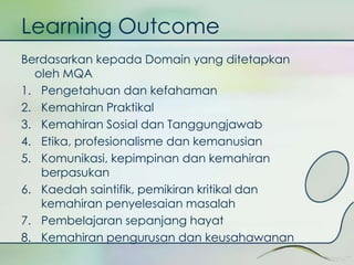 Learning Outcome 
Berdasarkan kepada Domain yang ditetapkan 
oleh MQA 
1. Pengetahuan dan kefahaman 
2. Kemahiran Praktikal 
3. Kemahiran Sosial dan Tanggungjawab 
4. Etika, profesionalisme dan kemanusian 
5. Komunikasi, kepimpinan dan kemahiran 
berpasukan 
6. Kaedah saintifik, pemikiran kritikal dan 
kemahiran penyelesaian masalah 
7. Pembelajaran sepanjang hayat 
8. Kemahiran pengurusan dan keusahawanan 
 