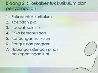 Bidang 2 : Rekabentuk kurikulum dan 
penyampaian 
1. Rekabentuk kurikulum 
2. Kaeadah p-p 
3. Kaedah saintifik 
4. Etika kemanusiaan 
5. Kandungan kurikulum 
6. Pengurusan program 
7. Hubungan dengan pihak 
berkepentingan luar 
 