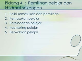 Bidang 4 : Pemilihan pelajar dan 
khidmat sokongan 
1. Polisi kemasukan dan pemilihan 
2. Kemasukan pelajar 
3. Perpindahan pelajar 
4. Kaunseling pelajar 
5. Perwakilan pelajar 
 
