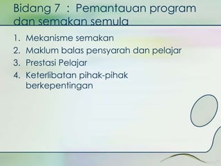 Bidang 7 : Pemantauan program 
dan semakan semula 
1. Mekanisme semakan 
2. Maklum balas pensyarah dan pelajar 
3. Prestasi Pelajar 
4. Keterlibatan pihak-pihak 
berkepentingan 
 
