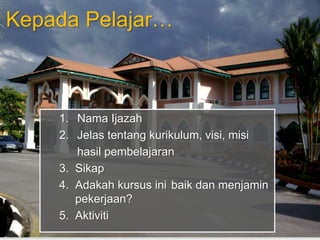 Kepada Pelajar… 
1. Nama Ijazah 
2. Jelas tentang kurikulum, visi, misi 
hasil pembelajaran 
3. Sikap 
4. Adakah kursus ini baik dan menjamin 
pekerjaan? 
5. Aktiviti 
 