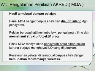 A1: Pengalaman Penilaian AKRED.( MQA ) 
Hasil temubual dengan pelajar: 
Panel MQA sangat berpuas hati dan diaudit silang dgn 
pensyarah. 
Pelajar berpuashati/menimba byk pengalaman/ ilmu dan 
memahami struktur/objektif prog. 
Pihak MQA menyatakan pensyarah patut diberi pujian 
kerana berjaya menghayati LO yang ditetapkan. 
Keseluruhan pelajar di temubual berpuas hati dengan 
kemudahan terutamanya wireless. 
 