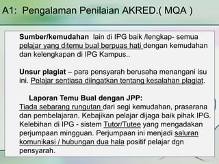 A1: Pengalaman Penilaian AKRED.( MQA ) 
Sumber/kemudahan lain di IPG baik /lengkap- semua 
pelajar yang ditemu bual berpuas hati dengan kemudahan 
dan kelengkapan di IPG Kampus.. 
Unsur plagiat – para pensyarah berusaha menangani isu 
ini. Pelajar sentiasa diingatkan tentang kesalahan plagiat. 
Laporan Temu Bual dengan JPP: 
Tiada sebarang rungutan dari segi kemudahan, prasarana 
dan pembelajaran. Kebajikan pelajar dijaga baik pihak IPG. 
Kelebihan di IPG - sistem Tutor/Tutee yang mengadakan 
perjumpaan mingguan. Perjumpaan ini menjadi saluran 
komunikasi / hubungan dua hala positif pelajar dgn 
pensyarah. 
 