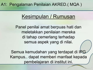 A1: Pengalaman Penilaian AKRED.( MQA ) 
Kesimpulan / Rumusan 
Panel penilai amat berpuas hati dan 
meletakkan penilaian mereka 
di tahap cemerlang terhadap 
semua aspek yang di nilai. 
Semua kemudahan yang terdapat di IPG 
Kampus.. dapat memberi manfaat kepada 
pembelajaran di institut ini. 
 