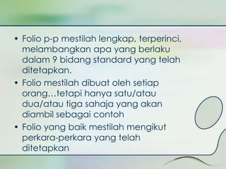• Folio p-p mestilah lengkap, terperinci, 
melambangkan apa yang berlaku 
dalam 9 bidang standard yang telah 
ditetapkan. 
• Folio mestilah dibuat oleh setiap 
orang…tetapi hanya satu/atau 
dua/atau tiga sahaja yang akan 
diambil sebagai contoh 
• Folio yang baik mestilah mengikut 
perkara-perkara yang telah 
ditetapkan 
 