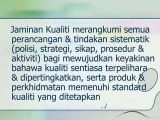 Jaminan Kualiti merangkumi semua 
perancangan & tindakan sistematik 
(polisi, strategi, sikap, prosedur & 
aktiviti) bagi mewujudkan keyakinan 
bahawa kualiti sentiasa terpelihara 
& dipertingkatkan, serta produk & 
perkhidmatan memenuhi standard 
kualiti yang ditetapkan 
…/ 
 