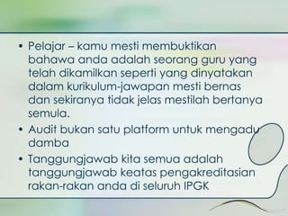 • Pelajar – kamu mesti membuktikan 
bahawa anda adalah seorang guru yang 
telah dikamilkan seperti yang dinyatakan 
dalam kurikulum-jawapan mesti bernas 
dan sekiranya tidak jelas mestilah bertanya 
semula. 
• Audit bukan satu platform untuk mengadu 
damba 
• Tanggungjawab kita semua adalah 
tanggungjawab keatas pengakreditasian 
rakan-rakan anda di seluruh IPGK 
 