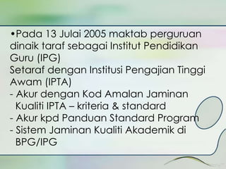 •Pada 13 Julai 2005 maktab perguruan 
dinaik taraf sebagai Institut Pendidikan 
Guru (IPG) 
Setaraf dengan Institusi Pengajian Tinggi 
Awam (IPTA) 
- Akur dengan Kod Amalan Jaminan 
Kualiti IPTA – kriteria & standard 
- Akur kpd Panduan Standard Program 
- Sistem Jaminan Kualiti Akademik di 
BPG/IPG 
 