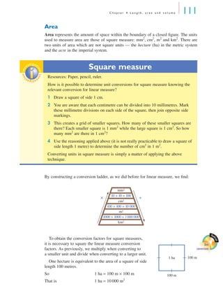 C h a p t e r 4 L e n g t h , a r e a a n d v o l u m e 111
Area
Area represents the amount of space within the boundary of a closed ﬁgure. The units
used to measure area are those of square measure: mm2
, cm2
, m2
and km2
. There are
two units of area which are not square units — the hectare (ha) in the metric system
and the acre in the imperial system.
By constructing a conversion ladder, as we did before for linear measure, we ﬁnd:
To obtain the conversion factors for square measures,
it is necessary to square the linear measure conversion
factors. As previously, we multiply when converting to
a smaller unit and divide when converting to a larger unit.
One hectare is equivalent to the area of a square of side
length 100 metres.
So 1 ha = 100 m × 100 m
That is 1 ha = 10 000 m2
Square measure
Resources: Paper, pencil, ruler.
How is it possible to determine unit conversions for square measure knowing the
relevant conversion for linear measure?
1 Draw a square of side 1 cm.
2 You are aware that each centimetre can be divided into 10 millimetres. Mark
these millimetre divisions on each side of the square, then join opposite side
markings.
3 This creates a grid of smaller squares. How many of these smaller squares are
there? Each smaller square is 1 mm2
while the large square is 1 cm2
. So how
many mm2
are there in 1 cm2
?
4 Use the reasoning applied above (it is not really practicable to draw a square of
side length 1 metre) to determine the number of cm2
in 1 m2
.
Converting units in square measure is simply a matter of applying the above
technique.
inv
estigat
ioninv
estigat
ion
mm2
10 × 10 = 100
cm2
100 × 100 = 10 000
m2
1000 × 1000 = 1000 000
km2
× ÷
Math
cad
Unit
conversions
100 m
100 m1 ha
MQ Maths A Yr 11 - 04 Page 111 Wednesday, July 4, 2001 4:11 PM
 