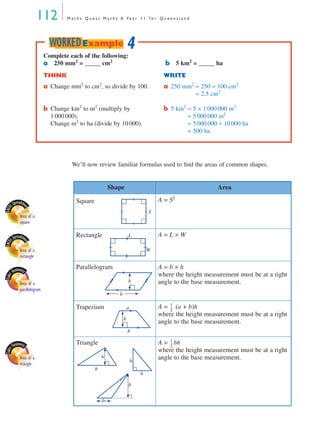 112 M a t h s Q u e s t M a t h s A Ye a r 1 1 f o r Q u e e n s l a n d
We’ll now review familiar formulas used to ﬁnd the areas of common shapes.
Shape Area
Square A = S2
Rectangle A = L × W
Parallelogram A = b × h
where the height measurement must be at a right
angle to the base measurement.
Trapezium A = (a + b)h
where the height measurement must be at a right
angle to the base measurement.
Triangle A = bh
where the height measurement must be at a right
angle to the base measurement.
Complete each of the following:
a 250 mm2
= _____ cm2
b 5 km2
= _____ ha
THINK WRITE
a Change mm2
to cm2
, so divide by 100. a 250 mm2
= 250 ÷ 100 cm2
250 mm2
= 2.5 cm2
b Change km2
to m2
(multiply by
1 000 000).
Change m2
to ha (divide by 10 000).
b 5 km2
= 5 × 1 000 000 m2
5 km2
= 5 000 000 m2
5 km2
= 5 000 000 ÷ 10 000 ha
5 km2
= 500 ha
4WORKEDExample
EXCE
L Spreadshe
et
Area of a
square
S
EXCE
L Spreadshe
et
Area of a
rectangle
L
W
Area of a
parallelogram
b
h
b
h
a
1
2
---
Area of a
triangle
Vic Gen fig ch 6. 57a
b
h
G
h
b
h
b
1
2
---
MQ Maths A Yr 11 - 04 Page 112 Wednesday, July 4, 2001 4:11 PM
 