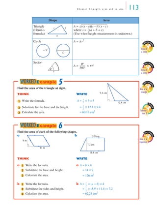 C h a p t e r 4 L e n g t h , a r e a a n d v o l u m e 113
Triangle
(Heron’s
formula)
A =
where s = (a + b + c)
(Use when height measurement is unknown.)
Circle A = π r2
Sector
A = × πr2
Shape Area
a
bc
s s a–( ) s b–( ) s c–( )
1
2
---
E
XCEL Spread
sheet
Area of
a circle
r
D
Cabri Geo
metry
Area of
a circler
θ°
θ°
360°
-----------
Find the area of the triangle at right.
THINK WRITE
Write the formula. A = × b × h
Substitute for the base and the height. = × 12.8 × 9.4
Calculate the area. = 60.16 cm2
9.4 cm
12.8 cm1
1
2
---
2
1
2
---
3
5WORKEDExample
Find the area of each of the following shapes.
a b
THINK WRITE
a Write the formula. a A = b × h
Substitute the base and height. A = 14 × 9
Calculate the area. A = 126 m2
b Write the formula. b A = × (a + b) × h
Substitute the sides and height. A = × (5.9 + 11.4) × 7.2
Calculate the area. A = 62.28 cm2
9 m
14 m
7.2 cm
5.9 cm
11.4 cm
1
2
3
1
1
2
---
2
1
2
---
3
6WORKEDExample
E
XCEL Spread
sheet
Area of a
triangle
Math
cad
Substitu-
tion 2
Cabri Geo
metry
Area of a
trapezium
MQ Maths A Yr 11 - 04 Page 113 Wednesday, July 4, 2001 4:11 PM
 