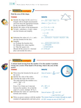 114 M a t h s Q u e s t M a t h s A Ye a r 1 1 f o r Q u e e n s l a n d
Mat
hcad
Area of a
triangle
Find the area of this shape.
THINK WRITE
Identify the shape (in this case it is a
triangle with no height measurement)
and write down the appropriate formula
for the area (Heron’s formula).
A =
where s = (a + b + c)
Identify the values of the pronumerals. a = 7, b = 8, c = 10
To ﬁnd s, substitute a, b and c values
into the formula and simplify.
s = (7 + 8 + 10)
= × 25
= 12.5
Substitute the values of a, b, c, and s
into the formula for the area.
A =
Simplify.
(a) Evaluate the brackets ﬁrst.
(b) Multiply the values together.
(c) Take the square root.
A =
=
= 27.810 744 33
(Round off the answer to 1 decimal
place and include the units.)
A = 27.8 cm2
7 m 8 m
10 m1 s s a–( ) s b–( ) s c–( )
1
2
---
2
3 1
2
---
1
2
---
4 12.5 12.5 7–( ) 12.5 8–( ) 12.5 10–( )
5
12.5 5.5 4.5 2.5×××
773.4375
7WORKEDExample
SkillS
HEET 4.5 A minute hand moving from the number 12 to the number 4 position
sweeps out a sector. If the hand is 10 cm long, what is the area of this
sector?
THINK WRITE
Write down the formula for the area of
the sector.
Area of sector =
Identify the value of the radius. r = 10 cm
Calculate the angle of the sector:
The angle between the numbers on a
clock = 360° ÷ 12
= 30°.
From 12 to 4 there are 4 intervals
between the numbers. So to ﬁnd the
angle of a sector, multiply 30° by 4.
θ° = 30° × 4
= 120°
Substitute the values of r and θ into the
formula and evaluate.
Area of sector = × π × 102
= 104.719 755 1 cm2
Write an answer sentence with the number
rounded off appropriately and units given.
The minute hand as it rotates through an angle
of 120° sweeps an area of 104.7 cm2
.
4
12 1
2
3
10 cm1
θ°
360°
----------- πr2×
2
3
4 120
360
---------
5
8WORKEDExample
MQ Maths A Yr 11 - 04 Page 114 Wednesday, July 4, 2001 4:11 PM
 