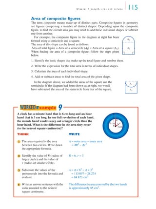 C h a p t e r 4 L e n g t h , a r e a a n d v o l u m e 115
Area of composite ﬁgures
The term composite means made up of distinct parts. Composite ﬁgures in geometry
are ﬁgures comprising a number of distinct shapes. Depending upon the composite
ﬁgure, to ﬁnd the overall area you may need to add these individual shapes or subtract
one from another.
For example, the composite ﬁgure in the diagram at right has been
formed using a semicircle and a square.
The area of this shape can be found as follows:
Area of total ﬁgure = Area of a semicircle (A1) + Area of a square (A2)
When ﬁnding the area of a composite ﬁgure, follow the steps given
below.
1. Identify the basic shapes that make up the total ﬁgure and number them.
2. Write the expression for the total area in terms of individual shapes.
3. Calculate the area of each individual shape.
4. Add or subtract areas to ﬁnd the total area of the given shape.
In the diagram above, we added the areas of the square and the
semicircle. If the diagram had been shown as at right, we would
have subtracted the area of the semicircle from that of the square.
A1
A2
A1
A2
A clock has a minute hand that is 6 cm long and an hour
hand that is 3 cm long. In one full revolution of each hand,
the minute hand would sweep out a larger circle than the
hour hand. What is the difference in the area they cover
(to the nearest square centimetre)?
THINK WRITE
The area required is the area
between two circles. Write down
the appropriate formula.
A = outer area − inner area
A = πR2
− πr2
Identify the value of R (radius of
larger circle) and the value of
r (radius of smaller circle).
R = 6, r = 3
Substitute the values of the
pronumerals into the formula and
evaluate.
A = π × 62
− π × 32
= 113.097 − 28.274
= 84.823 cm2
Write an answer sentence with the
value rounded to the nearest
square centimetre.
The difference in area covered by the two hands
is approximately 85 cm2
.
3 cm
6 cm
R
r
1
2
3
4
9WORKEDExample
MQ Maths A Yr 11 - 04 Page 115 Wednesday, July 4, 2001 4:11 PM
 