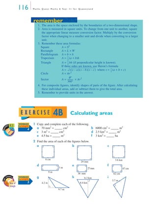 116 M a t h s Q u e s t M a t h s A Ye a r 1 1 f o r Q u e e n s l a n d
Calculating areas
1 Copy and complete each of the following.
a 70 mm2
= _____ cm2
b 6000 cm2
= _____ m2
c 3 m2
= _____ cm2
d 2.5 km2
= _____ m2
e 4.5 ha = _____ m2
f 3 km2
= _____ ha
2 Find the area of each of the ﬁgures below.
a b c
d e f
g h i
remember
1. The area is the space enclosed by the boundaries of a two-dimensional shape.
2. Area is measured in square units. To change from one unit to another, square
the appropriate linear measure conversion factor. Multiply by the conversion
factor when changing to a smaller unit and divide when converting to a larger
unit.
3. Remember these area formulas:
Square A = S2
Rectangle A = L × W
Parallelogram A = b × h
Trapezium A = (a + b)h
Triangle A = bh (if perpendicular height is known).
If three sides are known, use Heron’s formula
A = where s = (a + b + c)
Circle A = πr2
Sector A = × πr2
4. For composite ﬁgures, identify shapes of parts of the ﬁgure. After calculating
these individual areas, add or subtract them to give the total area.
5. Remember to provide units in the answer.
1
2
---
1
2
---
s s a–( ) s b–( ) s c–( ) 1
2
---
θ°
360°
-----------
remember
4B
Work
SHEET 4.1 WORKED
Example
4
Area of
triangle
8 cm
29 mm
3.6 km
3 m
9 m
27mm
38 mm
47 cm
62 cm
WORKED
Example
5 4.2 m
9.7 m
8.4 km
6.3 km
3.7 m
MQ Maths A Yr 11 - 04 Page 116 Wednesday, July 4, 2001 4:11 PM
 