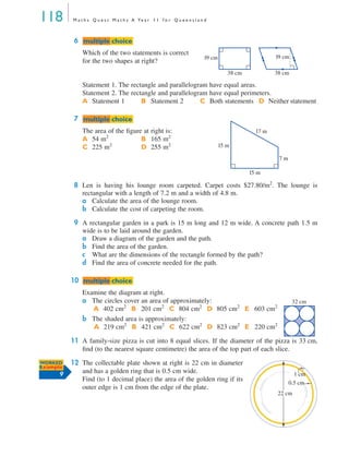 118 M a t h s Q u e s t M a t h s A Ye a r 1 1 f o r Q u e e n s l a n d
6
Which of the two statements is correct
for the two shapes at right?
Statement 1. The rectangle and parallelogram have equal areas.
Statement 2. The rectangle and parallelogram have equal perimeters.
7
The area of the ﬁgure at right is:
8 Len is having his lounge room carpeted. Carpet costs $27.80/m2
. The lounge is
rectangular with a length of 7.2 m and a width of 4.8 m.
a Calculate the area of the lounge room.
b Calculate the cost of carpeting the room.
9 A rectangular garden in a park is 15 m long and 12 m wide. A concrete path 1.5 m
wide is to be laid around the garden.
a Draw a diagram of the garden and the path.
b Find the area of the garden.
c What are the dimensions of the rectangle formed by the path?
d Find the area of concrete needed for the path.
10
Examine the diagram at right.
a The circles cover an area of approximately:
b The shaded area is approximately:
11 A family-size pizza is cut into 8 equal slices. If the diameter of the pizza is 33 cm,
ﬁnd (to the nearest square centimetre) the area of the top part of each slice.
12 The collectable plate shown at right is 22 cm in diameter
and has a golden ring that is 0.5 cm wide.
Find (to 1 decimal place) the area of the golden ring if its
outer edge is 1 cm from the edge of the plate.
A Statement 1 B Statement 2 C Both statements D Neither statement
A 54 m2
B 165 m2
C 225 m2
D 255 m2
A 402 cm2
B 201 cm2
C 804 cm2
D 805 cm2
E 603 cm2
A 219 cm2
B 421 cm2
C 622 cm2
D 823 cm2
E 220 cm2
mmultiple choiceultiple choice
19 cm
38 cm 38 cm
19 cm
mmultiple choiceultiple choice
17 m
7 m
15 m
15 m
mmultiple choiceultiple choice
32 cm
22 cm
1 cm
0.5 cm
WORKED
Example
9
MQ Maths A Yr 11 - 04 Page 118 Wednesday, July 4, 2001 4:11 PM
 