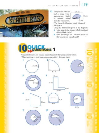 C h a p t e r 4 L e n g t h , a r e a a n d v o l u m e 119
13 Early-model vehicles
had a single wind-
screen-wiper blade
to remove water
from the windscreen.
(The bus at left has two single blades of
this type.)
Using the dimensions given in the diagram:
a what area (to the nearest whole number)
did the blade cover?
b what percentage (to 1 decimal place) of
the windscreen was cleared?
Calculate the area (or shaded area) of each of the ﬁgures drawn below.
Where necessary, give your answer correct to 1 decimal place.
1 2 3
4 5
6 7 8
9 10
140°
45 cm
120 cm
60 cm
1
12 cm
6.3 m
8 cm
30°
62 mm
91 mm
10 cm
4 cm
24 cm
25 cm
30 cm
25 cm
20 cm
40 m
20 m
40 cm
12 cm
76 mm
32
m
m
15cm
12 cm
6cm
MQ Maths A Yr 11 - 04 Page 119 Wednesday, July 4, 2001 4:11 PM
 