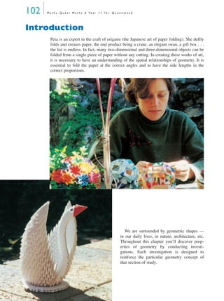 102 M a t h s Q u e s t M a t h s A Ye a r 1 1 f o r Q u e e n s l a n d
Introduction
Peta is an expert in the craft of origami (the Japanese art of paper folding). She deftly
folds and creases paper, the end product being a crane, an elegant swan, a gift box . . .
the list is endless. In fact, many two-dimensional and three-dimensional objects can be
folded from a single piece of paper without any cutting. In creating these works of art,
it is necessary to have an understanding of the spatial relationships of geometry. It is
essential to fold the paper at the correct angles and to have the side lengths in the
correct proportions.
We are surrounded by geometric shapes —
in our daily lives, in nature, architecture, etc.
Throughout this chapter you’ll discover prop-
erties of geometry by conducting investi-
gations. Each investigation is designed to
reinforce the particular geometry concept of
that section of study.
MQ Maths A Yr 11 - 04 Page 102 Wednesday, July 4, 2001 4:11 PM
 