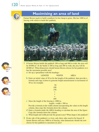 120 M a t h s Q u e s t M a t h s A Ye a r 1 1 f o r Q u e e n s l a n d
Maximising an area of land
Farmer Brown needs to build a paddock for her sheep to graze. She has 1000 m of
fencing with which to build this paddock.
1 If farmer Brown builds the paddock 100 m long and 400 m wide, the area will
be 40 000 m2
. If she builds it 200 m long and 300 m wide, the area will be
60 000 m2
. What dimensions should farmer Brown choose for her paddock so it
has the maximum possible area?
a Set up a spreadsheet with the headings:
LENGTH WIDTH AREA
b Enter an initial value of 50 m for the length of the paddock, then provide a
formula and copy it down to generate length measurements in increments of
50 m; for example:
50
100
150
•
•
•
450
c Since the length of the fencing is 1000 m,
length + width = 500 m
Provide a formula in the width column incorporating the values in the length
column, then copy this formula down the column.
d Enter a formula under the AREA heading to calculate the area of the ﬁgure.
Copy this formula down the column.
e What length and width provide the greatest area? What shape is the paddock?
2 If one side of the paddock is a river, only three sides need to be fenced. If
farmer Brown still uses 1000 m of fencing, what dimensions should she now
choose for her paddock to maximise its area?
EXCE
L Spreadshe
et
Maximising
area of
land
Area of a
rectangle
Maximum
area
investigat
ioninvestigat
ion
MQ Maths A Yr 11 - 04 Page 120 Wednesday, July 4, 2001 4:11 PM
 