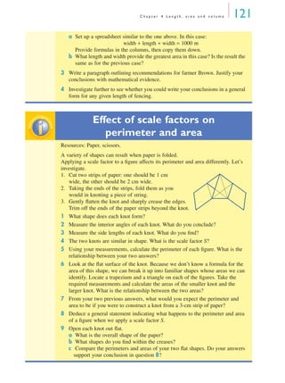 C h a p t e r 4 L e n g t h , a r e a a n d v o l u m e 121
a Set up a spreadsheet similar to the one above. In this case:
width + length + width = 1000 m
Provide formulas in the columns, then copy them down.
b What length and width provide the greatest area in this case? Is the result the
same as for the previous case?
3 Write a paragraph outlining recommendations for farmer Brown. Justify your
conclusions with mathematical evidence.
4 Investigate further to see whether you could write your conclusions in a general
form for any given length of fencing.
Effect of scale factors on
perimeter and area
Resources: Paper, scissors.
A variety of shapes can result when paper is folded.
Applying a scale factor to a ﬁgure affects its perimeter and area differently. Let’s
investigate.
1. Cut two strips of paper: one should be 1 cm
wide, the other should be 2 cm wide.
2. Taking the ends of the strips, fold them as you
would in knotting a piece of string.
3. Gently ﬂatten the knot and sharply crease the edges.
Trim off the ends of the paper strips beyond the knot.
1 What shape does each knot form?
2 Measure the interior angles of each knot. What do you conclude?
3 Measure the side lengths of each knot. What do you ﬁnd?
4 The two knots are similar in shape. What is the scale factor S?
5 Using your measurements, calculate the perimeter of each ﬁgure. What is the
relationship between your two answers?
6 Look at the ﬂat surface of the knot. Because we don’t know a formula for the
area of this shape, we can break it up into familiar shapes whose areas we can
identify. Locate a trapezium and a triangle on each of the ﬁgures. Take the
required measurements and calculate the areas of the smaller knot and the
larger knot. What is the relationship between the two areas?
7 From your two previous answers, what would you expect the perimeter and
area to be if you were to construct a knot from a 3-cm strip of paper?
8 Deduce a general statement indicating what happens to the perimeter and area
of a ﬁgure when we apply a scale factor S.
9 Open each knot out ﬂat.
a What is the overall shape of the paper?
b What shapes do you ﬁnd within the creases?
c Compare the perimeters and areas of your two ﬂat shapes. Do your answers
support your conclusion in question 8?
inv
estigat
ioninv
estigat
ion
MQ Maths A Yr 11 - 04 Page 121 Wednesday, July 4, 2001 4:11 PM
 