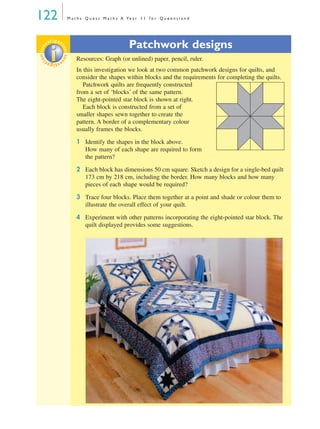 122 M a t h s Q u e s t M a t h s A Ye a r 1 1 f o r Q u e e n s l a n d
Patchwork designs
Resources: Graph (or unlined) paper, pencil, ruler.
In this investigation we look at two common patchwork designs for quilts, and
consider the shapes within blocks and the requirements for completing the quilts.
Patchwork quilts are frequently constructed
from a set of ‘blocks’ of the same pattern.
The eight-pointed star block is shown at right.
Each block is constructed from a set of
smaller shapes sewn together to create the
pattern. A border of a complementary colour
usually frames the blocks.
1 Identify the shapes in the block above.
How many of each shape are required to form
the pattern?
2 Each block has dimensions 50 cm square. Sketch a design for a single-bed quilt
173 cm by 218 cm, including the border. How many blocks and how many
pieces of each shape would be required?
3 Trace four blocks. Place them together at a point and shade or colour them to
illustrate the overall effect of your quilt.
4 Experiment with other patterns incorporating the eight-pointed star block. The
quilt displayed provides some suggestions.
investigat
ioninvestigat
ion
MQ Maths A Yr 11 - 04 Page 122 Wednesday, July 4, 2001 4:11 PM
 