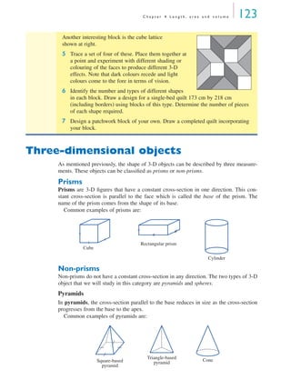 C h a p t e r 4 L e n g t h , a r e a a n d v o l u m e 123
Three-dimensional objects
As mentioned previously, the shape of 3-D objects can be described by three measure-
ments. These objects can be classiﬁed as prisms or non-prisms.
Prisms
Prisms are 3-D ﬁgures that have a constant cross-section in one direction. This con-
stant cross-section is parallel to the face which is called the base of the prism. The
name of the prism comes from the shape of its base.
Common examples of prisms are:
Non-prisms
Non-prisms do not have a constant cross-section in any direction. The two types of 3-D
object that we will study in this category are pyramids and spheres.
Pyramids
In pyramids, the cross-section parallel to the base reduces in size as the cross-section
progresses from the base to the apex.
Common examples of pyramids are:
Another interesting block is the cube lattice
shown at right.
5 Trace a set of four of these. Place them together at
a point and experiment with different shading or
colouring of the faces to produce different 3-D
effects. Note that dark colours recede and light
colours come to the fore in terms of vision.
6 Identify the number and types of different shapes
in each block. Draw a design for a single-bed quilt 173 cm by 218 cm
(including borders) using blocks of this type. Determine the number of pieces
of each shape required.
7 Design a patchwork block of your own. Draw a completed quilt incorporating
your block.
Cube
Rectangular prism
Cylinder
Square-based
pyramid
Triangle-based
pyramid Cone
MQ Maths A Yr 11 - 04 Page 123 Wednesday, July 4, 2001 4:11 PM
 