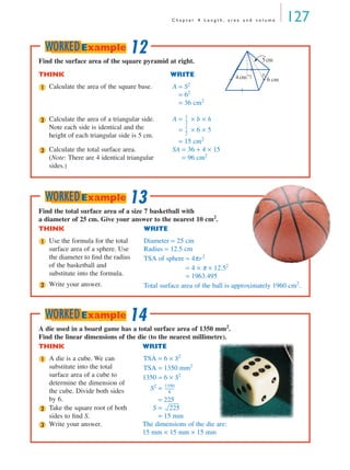 C h a p t e r 4 L e n g t h , a r e a a n d v o l u m e 127
Find the surface area of the square pyramid at right.
THINK WRITE
Calculate the area of the square base. A = S2
= 62
= 36 cm2
Calculate the area of a triangular side.
Note each side is identical and the
height of each triangular side is 5 cm.
A = × b × h
= × 6 × 5
= 15 cm2
Calculate the total surface area.
(Note: There are 4 identical triangular
sides.)
SA = 36 + 4 × 15
= 96 cm2
6 cm4cm
5cm
1
2
1
2
---
1
2
---
3
12WORKEDExample
Find the total surface area of a size 7 basketball with
a diameter of 25 cm. Give your answer to the nearest 10 cm2
.
THINK WRITE
Use the formula for the total
surface area of a sphere. Use
the diameter to ﬁnd the radius
of the basketball and
substitute into the formula.
Diameter = 25 cm
Radius = 12.5 cm
TSA of sphere = 4πr2
= 4 × π × 12.52
= 1963.495
Write your answer. Total surface area of the ball is approximately 1960 cm2
.
1
2
13WORKEDExample
A die used in a board game has a total surface area of 1350 mm2
.
Find the linear dimensions of the die (to the nearest millimetre).
THINK WRITE
A die is a cube. We can
substitute into the total
surface area of a cube to
determine the dimension of
the cube. Divide both sides
by 6.
TSA = 6 × S2
TSA = 1350 mm2
1350 = 6 × S2
S2
=
= 225
Take the square root of both
sides to ﬁnd S.
S =
= 15 mm
Write your answer. The dimensions of the die are:
15 mm × 15 mm × 15 mm
1
1350
6
------------
2 225
3
14WORKEDExample
MQ Maths A Yr 11 - 04 Page 127 Wednesday, July 4, 2001 4:11 PM
 