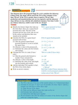 128 M a t h s Q u e s t M a t h s A Ye a r 1 1 f o r Q u e e n s l a n d
The diagram shows the proposed shape for a new container for takeaway
Chinese food. The shape will be used if the TSA of the container is less
than 750 cm2
. If the TSA is greater than or equal to 750 cm2
then
production and manufacturing costs are too expensive and the takeaway
shop will have to stay with the old cylindrical container. Next time I order
my Chinese takeaway, could it come in the new design?
THINK WRITE
Identify the distinct shapes that make up
the total object: these are a square-based
pyramid and a cube. The base of the
pyramid and one face of the cube are not
on the surface and therefore their area
should not be included.
TSA= square pyramid (no base)
+ 5 faces of a cube
Calculate the TSA of a square-based
pyramid with no base.
(a) Alter the general square-based
pyramid formula so as not to include
the square base.
(b) Allocate a value to the pronumerals.
(c) Substitute the values into the formula
and evaluate.
TSA of square-based pyramid:
A = 4 × × b × h
b = 10, h = 10
A = 4 × × 10 × 10
= 200
Calculate the TSA of a cube (5 faces
only).
(a) Alter the general cube formula to
include 5 faces instead of 6.
(b) Allocate a value to the length.
(c) Substitute the value of the side length
into the formula and evaluate.
TSA of a cube (5 faces only):
A = 5S2
S = 10
A = 5 × 102
= 500
Add the individual TSA together to ﬁnd
the TSA of the whole object.
TSA= 200 + 500
= 700 cm2
Write an answer sentence. Next time I order Chinese takeaway there
could be a newly designed container with a
surface area of only 700 cm2
.
10
cm
10 cm
1
2
1
2
---
1
2
---
3
4
5
15WORKEDExample
remember
1. The TSA is the sum of the areas of the outside surfaces of a 3-dimensional object.
2. Formulas for all types of objects are not possible. For those objects without a
formula you will need to follow these steps.
(i) Draw the net of the object.
(ii) Work out the different shapes that make up the net.
(iii)Calculate their individual areas.
(iv) Add all the individual parts together.
3. Do not include in the TSA the surfaces of contact of the distinct shapes that
make up a composite ﬁgure.
remember
MQ Maths A Yr 11 - 04 Page 128 Wednesday, July 4, 2001 4:11 PM
 