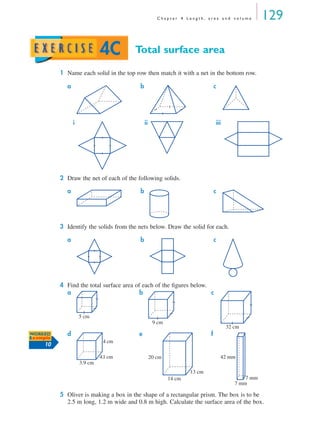 C h a p t e r 4 L e n g t h , a r e a a n d v o l u m e 129
Total surface area
1 Name each solid in the top row then match it with a net in the bottom row.
2 Draw the net of each of the following solids.
3 Identify the solids from the nets below. Draw the solid for each.
4 Find the total surface area of each of the ﬁgures below.
5 Oliver is making a box in the shape of a rectangular prism. The box is to be
2.5 m long, 1.2 m wide and 0.8 m high. Calculate the surface area of the box.
a b c
i ii iii
a b c
a b c
a b c
d e f
4C
5 cm
9 cm
32 cm
WORKED
Example
10
3.9 cm
4.1 cm
4 cm
20 cm
13 cm
14 cm
42 mm
7 mm
7 mm
MQ Maths A Yr 11 - 04 Page 129 Wednesday, July 4, 2001 4:14 PM
 
