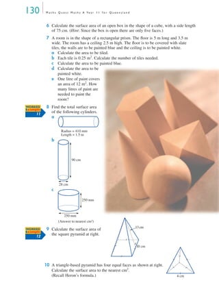 130 M a t h s Q u e s t M a t h s A Ye a r 1 1 f o r Q u e e n s l a n d
6 Calculate the surface area of an open box in the shape of a cube, with a side length
of 75 cm. (Hint: Since the box is open there are only ﬁve faces.)
7 A room is in the shape of a rectangular prism. The ﬂoor is 5 m long and 3.5 m
wide. The room has a ceiling 2.5 m high. The ﬂoor is to be covered with slate
tiles, the walls are to be painted blue and the ceiling is to be painted white.
a Calculate the area to be tiled.
b Each tile is 0.25 m2
. Calculate the number of tiles needed.
c Calculate the area to be painted blue.
d Calculate the area to be
painted white.
e One litre of paint covers
an area of 12 m2
. How
many litres of paint are
needed to paint the
room?
8 Find the total surface area
of the following cylinders.
a
b
c
9 Calculate the surface area of
the square pyramid at right.
10 A triangle-based pyramid has four equal faces as shown at right.
Calculate the surface area to the nearest cm2
.
(Recall Heron’s formula.)
WORKED
Example
11
Radius = 410 mm
Length = 1.5 m
90 cm
28 cm
250 mm
250 mm
(Answer to nearest cm2)
WORKED
Example
12
10 cm
13cm
4 cm
MQ Maths A Yr 11 - 04 Page 130 Wednesday, July 4, 2001 4:14 PM
 