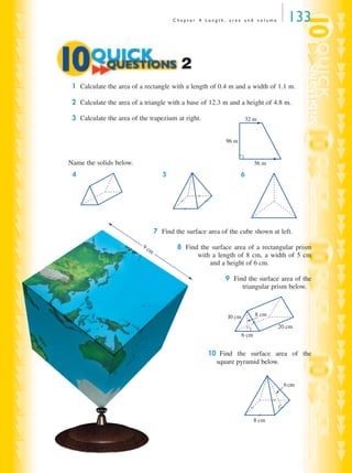 C h a p t e r 4 L e n g t h , a r e a a n d v o l u m e 133
1 Calculate the area of a rectangle with a length of 0.4 m and a width of 1.1 m.
2 Calculate the area of a triangle with a base of 12.3 m and a height of 4.8 m.
3 Calculate the area of the trapezium at right.
Name the solids below.
4 5 6
7 Find the surface area of the cube shown at left.
8 Find the surface area of a rectangular prism
with a length of 8 cm, a width of 5 cm
and a height of 6 cm.
9 Find the surface area of the
triangular prism below.
10 Find the surface area of the
square pyramid below.
2
32 m
96 m
56 m
10 cm 8 cm
20 cm
6 cm
6cm
8 cm
9 cm
MQ Maths A Yr 11 - 04 Page 133 Wednesday, July 4, 2001 4:14 PM
 