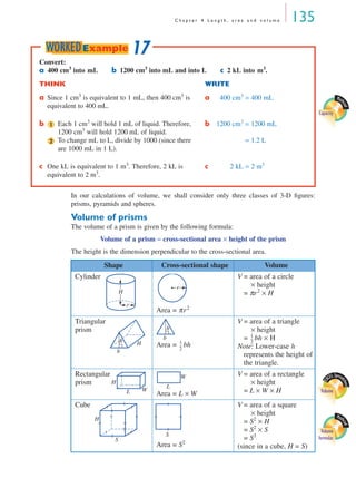 C h a p t e r 4 L e n g t h , a r e a a n d v o l u m e 135
In our calculations of volume, we shall consider only three classes of 3-D ﬁgures:
prisms, pyramids and spheres.
Volume of prisms
The volume of a prism is given by the following formula:
Volume of a prism = cross-sectional area × height of the prism
The height is the dimension perpendicular to the cross-sectional area.
Shape Cross-sectional shape Volume
Cylinder
Area = πr2
V = area of a circle
× height
= πr2
× H
Triangular
prism
Area = bh
V = area of a triangle
× height
= bh × H
Note: Lower-case h
represents the height of
the triangle.
Rectangular
prism
Area = L × W
V = area of a rectangle
× height
= L × W × H
Cube
Area = S2
V = area of a square
× height
= S2
× H
= S2
× S
= S3
(since in a cube, H = S)
Math
cad
Capacity
Convert:
a 400 cm3
into mL b 1200 cm3
into mL and into L c 2 kL into m3
.
THINK WRITE
a Since 1 cm3
is equivalent to 1 mL, then 400 cm3
is
equivalent to 400 mL.
a 400 cm3
= 400 mL
b Each 1 cm3
will hold 1 mL of liquid. Therefore,
1200 cm3
will hold 1200 mL of liquid.
b 1200 cm3
= 1200 mL
To change mL to L, divide by 1000 (since there
are 1000 mL in 1 L).
= 1.2 L
c One kL is equivalent to 1 m3
. Therefore, 2 kL is
equivalent to 2 m3
.
c 2 kL = 2 m3
1
2
17WORKEDExample
H
r
r
b
Hh b
h
1
2
---
1
2
---
E
XCEL Spread
sheet
VolumeWL
H
W
L
Math
cad
Volume
formulasS
H
S
MQ Maths A Yr 11 - 04 Page 135 Wednesday, July 4, 2001 4:14 PM
 