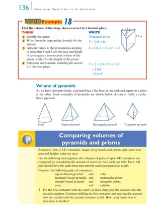136 M a t h s Q u e s t M a t h s A Ye a r 1 1 f o r Q u e e n s l a n d
Volume of pyramids
As we have seen previously, a pyramid has a ﬂat base at one end, and tapers to a point
at the other. Some examples of pyramids are shown below. A cone is really a circle-
based pyramid.
Cone Square pyramid Rectangular pyramid Triangular pyramid
Comparing volumes of
pyramids and prisms
Resources: Set of 3-D volumetric shapes of pyramids and prisms with same base
area and height; water (or rice).
For the following investigation, the volumes of pairs of open 3-D containers are
compared by considering the amount of water (or rice) each can hold. Each 3-D
pair should have the same base area and the same perpendicular height.
Consider the following pairs of containers:
square-based pyramid and cube
rectangle-based pyramid and rectangular prism
triangle-based pyramid and triangular prism
cone and cylinder
1 Fill the ﬁrst container with the water (or rice), then pour the contents into the
second container. Continue reﬁlling the ﬁrst container and pouring the contents
into the second until the second container is full. How many times was it
necessary to do this?
Find the volume of the shape shown correct to 1 decimal place.
THINK WRITE
Identify the shape. Triangular prism
Write down the appropriate formula for the
volume.
V = bh × H
Allocate values to the pronumerals keeping
in mind that b and h are the base and height
of a triangular cross-section or base of the
prism, while H is the height of the prism.
b = 2.6, h = 2.3, H = 3.2
Substitute and evaluate, rounding the answer
to 1 decimal place.
V = × 2.6 × 2.3 × 3.2
= 9.568
≈ 9.6 m3
2.6 m
3.2 m
2.3m
1
2 1
2
---
3
4 1
2
---
18WORKEDExampleinv
estigat
ioninv
estigat
ion
MQ Maths A Yr 11 - 04 Page 136 Wednesday, July 4, 2001 4:14 PM
 
