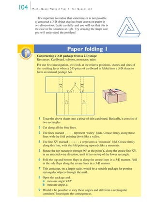 104 M a t h s Q u e s t M a t h s A Ye a r 1 1 f o r Q u e e n s l a n d
It’s important to realise that sometimes it is not possible
to construct a 3-D object that has been drawn on paper in
two dimensions. Look carefully and you will see that this is
the case in the situation at right. Try drawing the shape and
you will understand the problem!
Paper folding 1
Constructing a 3-D package from a 2-D shape
Resources: Cardboard, scissors, protractor, ruler.
For our ﬁrst investigation, let’s look at the relative positions, shapes and sizes of
the resulting faces when a 2-D piece of cardboard is folded into a 3-D shape to
form an unusual postage box.
1 Trace the above shape onto a piece of thin cardboard. Basically, it consists of
two rectangles.
2 Cut along all the blue lines.
3 The lines marked – – – – represent ‘valley’ folds. Crease ﬁrmly along these
lines with the fold pointing down like a valley.
4 The line XY marked – – • – – • represents a ‘mountain’ fold. Crease ﬁrmly
along this line, with the fold pointing upwards like a mountain.
5 Rotate the top rectangle through 90º at the point Y, along the crease line XY,
in an anticlockwise direction, until it lies on top of the lower rectangle.
6 Fold the top and bottom ﬂaps in along the crease lines in a 3-D manner. Fold
in the side ﬂaps along the crease lines in a 3-D manner.
7 This container, on a larger scale, would be a suitable package for posting
rectangular objects through the mail.
8 Open the package and
a measure angle ZXY
b measure angle a.
9 Would it be possible to vary these angles and still form a rectangular
container? Investigate the consequences.
inv
estigat
ioninv
estigat
ion
w2 w2
w1w1
a
X
Z Y
MQ Maths A Yr 11 - 04 Page 104 Wednesday, July 4, 2001 4:11 PM
 