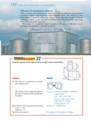140 M a t h s Q u e s t M a t h s A Ye a r 1 1 f o r Q u e e n s l a n d
Volume of composite objects
Often, an object can be identiﬁed as comprising two or more different common prisms,
pyramids or spheres. Such ﬁgures are called composite objects. The volume of a com-
posite object is found by adding the volumes of the individual common ﬁgures or
deducting volumes. A grain silo can be modelled as the sum of a cylinder and a large
cone, less the tip of the large cone.
The volume of a composite object is equal to the sum (or difference) of the
individual common prisms, pyramids or spheres.
Vcomposite = V1 + V2 + V3 + . . . (or Vcomposite = V1 − V2)
Find the capacity of the object shown at right (to the nearest litre).
THINK WRITE
The object is a composite of a cylinder
and a square prism.
The volume of the composite object is
the sum of volumes of the cylinder plus
the prism.
Vcomposite = volume of cylinder + volume of
square prism
= (πr2
× Hc) + (S2
× Hs)
= (π × 62
× 20) + (182
× 25)
= 2261.946 711 + 8100
= 10 361.946 711 cm3
Convert to litres using the conversion of
1 cm3
= 1 mL
1000 mL = 1 L
10 362 cm3
= 10.362 litres
Write your answer. The capacity of the object is 10 litres.
25cm
12 cm
18 cm
20cm
1 r = 6 cm
18 cm
25cm
18 cm
H=20cm
2
3
22WORKEDExample
MQ Maths A Yr 11 - 04 Page 140 Wednesday, July 4, 2001 4:14 PM
 