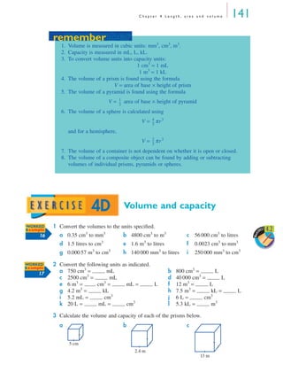 C h a p t e r 4 L e n g t h , a r e a a n d v o l u m e 141
Volume and capacity
1 Convert the volumes to the units speciﬁed.
2 Convert the following units as indicated.
3 Calculate the volume and capacity of each of the prisms below.
a 0.35 cm3
to mm3
b 4800 cm3
to m3
c 56 000 cm3
to litres
d 1.5 litres to cm3
e 1.6 m3
to litres f 0.0023 cm3
to mm3
g 0.000 57 m3
to cm3
h 140 000 mm3
to litres i 250 000 mm3
to cm3
a 750 cm3
= mL b 800 cm3
= L
c 2500 cm3
= mL d 40 000 cm3
= L
e 6 m3
= cm3
= mL = L f 12 m3
= L
g 4.2 m3
= kL h 7.5 m3
= kL = L
i 5.2 mL = cm3
j 6 L = cm3
k 20 L = mL = cm3
l 5.3 kL = m3
a b c
remember
1. Volume is measured in cubic units: mm3
, cm3
, m3
.
2. Capacity is measured in mL, L, kL.
3. To convert volume units into capacity units:
1 cm3
= 1 mL
1 m3
= 1 kL
4. The volume of a prism is found using the formula
V = area of base × height of prism
5. The volume of a pyramid is found using the formula
V = area of base × height of pyramid
6. The volume of a sphere is calculated using
V = πr3
and for a hemisphere,
V = πr3
7. The volume of a container is not dependent on whether it is open or closed.
8. The volume of a composite object can be found by adding or subtracting
volumes of individual prisms, pyramids or spheres.
1
3
---
4
3
---
2
3
---
remember
4D
Work
SHEET 4.2WORKED
Example
16
WORKED
Example
17
5 cm
2.4 m
13 m
MQ Maths A Yr 11 - 04 Page 141 Wednesday, July 4, 2001 4:14 PM
 