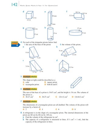 142 M a t h s Q u e s t M a t h s A Ye a r 1 1 f o r Q u e e n s l a n d
4 For each of the triangular prisms below ﬁnd:
i the area of the base of the prism ii the volume of the prism.
a b
c d
5
The shape at right could be described as a:
6
The area of the base of a prism is 34.67 cm2
, and the height is 3.6 cm. The volume of
the prism is:
7
The dimensions of a rectangular prism are all doubled. The volume of the prism will
increase by a factor of:
8 A refrigerator is in the shape of a rectangular prism. The internal dimensions of the
prism are 60 cm by 60 cm by 140 cm.
a Find the volume of the refrigerator in cm3
.
b The capacity of a refrigerator is measured in litres. If 1 cm3
= 1 mL, ﬁnd the
capacity of the refrigerator in litres.
d e f
g h i
A cube B square prism
C rectangular prism D both B and C
A 38.27 cm2
B 38.27 cm3
C 124.12 cm2
D 124.812 cm3
A 2 B 4 C 6 D 8
4.2 m
3.2 m
50 mm
9 mm
9 mm
12.5 m
20.5 m
16.5 m
6 cm
12 cm
12 m
3 m
13 cm
27 cm
WORKED
Example
18
8 cm
3 cm 5 cm
6 cm
8 cm
12 cm
3.4 m
2.7 m 1.5 m
3.2 m
12.5 m
7.8 m
mmultiple choiceultiple choice
mmultiple choiceultiple choice
mmultiple choiceultiple choice
MQ Maths A Yr 11 - 04 Page 142 Wednesday, July 4, 2001 4:14 PM
 