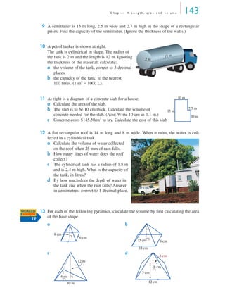 C h a p t e r 4 L e n g t h , a r e a a n d v o l u m e 143
9 A semitrailer is 15 m long, 2.5 m wide and 2.7 m high in the shape of a rectangular
prism. Find the capacity of the semitrailer. (Ignore the thickness of the walls.)
10 A petrol tanker is shown at right.
The tank is cylindrical in shape. The radius of
the tank is 2 m and the length is 12 m. Ignoring
the thickness of the material, calculate:
a the volume of the tank, correct to 3 decimal
places
b the capacity of the tank, to the nearest
100 litres. (1 m3
= 1000 L).
11 At right is a diagram of a concrete slab for a house.
a Calculate the area of the slab.
b The slab is to be 10 cm thick. Calculate the volume of
concrete needed for the slab. (Hint: Write 10 cm as 0.1 m.)
c Concrete costs $145.50/m3
to lay. Calculate the cost of this slab.
12 A ﬂat rectangular roof is 14 m long and 8 m wide. When it rains, the water is col-
lected in a cylindrical tank.
a Calculate the volume of water collected
on the roof when 25 mm of rain falls.
b How many litres of water does the roof
collect?
c The cylindrical tank has a radius of 1.8 m
and is 2.4 m high. What is the capacity of
the tank, in litres?
d By how much does the depth of water in
the tank rise when the rain falls? Answer
in centimetres, correct to 1 decimal place.
13 For each of the following pyramids, calculate the volume by ﬁrst calculating the area
of the base shape.
a b
c d
12 m
2 m
10 m
10 m
2.5 m
15 m
WORKED
Example
19
8 cm
6 cm
15 cm 8 cm
14 cm
10 m
12 m
6 m
12 cm
5 cm
8 cm
6 cm
MQ Maths A Yr 11 - 04 Page 143 Wednesday, July 4, 2001 4:14 PM
 