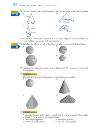 144 M a t h s Q u e s t M a t h s A Ye a r 1 1 f o r Q u e e n s l a n d
14 Find the volume of each of the following cones, correct to the nearest whole number.
a b
c d
15 A cone has a base with a diameter of 9 cm and a height of 12 cm. Calculate the
volume of that cone, correct to 1 decimal place.
16 Calculate the volume of each of the following spheres, correct to 1 decimal place.
a b
c d
17 Calculate the volume of a sphere with a diameter of 2.3 cm. Answer correct to 2
decimal places.
18
Which of the following solids could not be described as a pyramid?
A B
C D
19
A triangular pyramid and a square pyramid both have a base area of 20 cm2
and a
height of 15 cm. Which has the greater volume?
A the triangular pyramid B the square pyramid
C both have equal volume D this can’t be calculated
WORKED
Example
20
5 cm
10 cm
12 cm
12 cm
8 mm
33 mm
42 cm
42 cm
WORKED
Example
21
6 cm 8 cm
12.5 m
3.2 m
mmultiple choiceultiple choice
mmultiple choiceultiple choice
MQ Maths A Yr 11 - 04 Page 144 Wednesday, July 4, 2001 4:14 PM
 