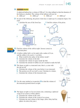 C h a p t e r 4 L e n g t h , a r e a a n d v o l u m e 145
20
A spherical balloon has a volume of 500 cm3
. It is then inﬂated so that the diameter of
the balloon is doubled. The volume of the balloon will now be:
21 In each of the following, the prism’s front face is made up of a composite ﬁgure. For
each:
i calculate the area of the front face ii ﬁnd the volume of the prism.
a b
c d
22 Find the volume of the solid at right. Answer correct to
1 decimal place.
23 A hollow rubber ball is to be made with a radius of 8 cm,
and the rubber to be used is 1 cm thick.
a What would be the radius of the hollow inside?
b Calculate the volume of the ball.
c Calculate the volume of space inside the ball.
d Calculate the amount of rubber (in cm3
) needed to make the ball.
24 The ﬁgure at right is a truncated cone, that is, a cone with
the top cut off.
a Calculate the volume of the cone before it was truncated.
b The portion cut off was itself a cone. Calculate its volume.
c Calculate the volume of the truncated cone.
25 Use the same method as in question 24 to ﬁnd the volume of
the truncated pyramid shown at right.
26 The ﬁgure at right is of an ice-cream cone, containing a spherical
scoop of ice-cream (a whole sphere).
a Calculate the volume of the cone.
b Calculate the volume of the scoop of ice-cream.
c Calculate the total volume of the shape. (Hint: Only half the
sphere sits above the cone.)
A 1000 cm3
B 2000 cm3
C 3000 cm3
D 4000 cm3
mmultiple choiceultiple choice
10 cm
10 cm20 cm
4 cm
16 cm
8 m
9 m
4 m
6 cm
20 cm
15 cm
8 cm
12 cm
3 m
18 m
12 m
12 m
6 m
WORKED
Example
22 4 cm
12 cm
6 cm
3 cm
15 cm
6 cm
1 cm
5 cm
3 cm
3 cm
8 cm
2.5 cm
MQ Maths A Yr 11 - 04 Page 145 Wednesday, July 4, 2001 4:14 PM
 