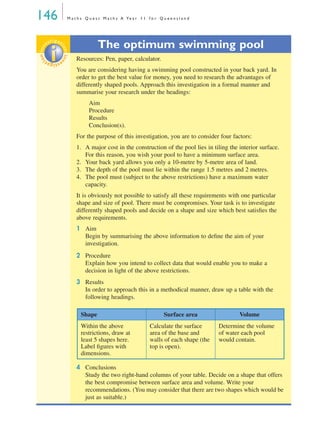 146 M a t h s Q u e s t M a t h s A Ye a r 1 1 f o r Q u e e n s l a n d
The optimum swimming pool
Resources: Pen, paper, calculator.
You are considering having a swimming pool constructed in your back yard. In
order to get the best value for money, you need to research the advantages of
differently shaped pools. Approach this investigation in a formal manner and
summarise your research under the headings:
Aim
Procedure
Results
Conclusion(s).
For the purpose of this investigation, you are to consider four factors:
1. A major cost in the construction of the pool lies in tiling the interior surface.
For this reason, you wish your pool to have a minimum surface area.
2. Your back yard allows you only a 10-metre by 5-metre area of land.
3. The depth of the pool must lie within the range 1.5 metres and 2 metres.
4. The pool must (subject to the above restrictions) have a maximum water
capacity.
It is obviously not possible to satisfy all these requirements with one particular
shape and size of pool. There must be compromises. Your task is to investigate
differently shaped pools and decide on a shape and size which best satisﬁes the
above requirements.
1 Aim
Begin by summarising the above information to deﬁne the aim of your
investigation.
2 Procedure
Explain how you intend to collect data that would enable you to make a
decision in light of the above restrictions.
3 Results
In order to approach this in a methodical manner, draw up a table with the
following headings.
4 Conclusions
Study the two right-hand columns of your table. Decide on a shape that offers
the best compromise between surface area and volume. Write your
recommendations. (You may consider that there are two shapes which would be
just as suitable.)
investigat
ioninvestigat
ion
Shape Surface area Volume
Within the above
restrictions, draw at
least 5 shapes here.
Label ﬁgures with
dimensions.
Calculate the surface
area of the base and
walls of each shape (the
top is open).
Determine the volume
of water each pool
would contain.
MQ Maths A Yr 11 - 04 Page 146 Wednesday, July 4, 2001 4:14 PM
 