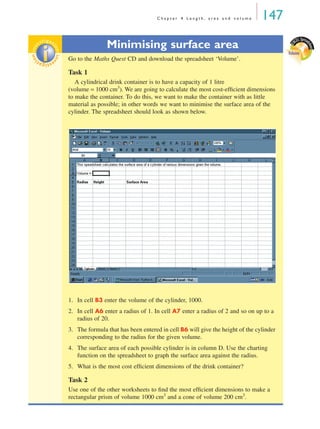 C h a p t e r 4 L e n g t h , a r e a a n d v o l u m e 147
Minimising surface area
Go to the Maths Quest CD and download the spreadsheet ‘Volume’.
Task 1
A cylindrical drink container is to have a capacity of 1 litre
(volume = 1000 cm3
). We are going to calculate the most cost-efﬁcient dimensions
to make the container. To do this, we want to make the container with as little
material as possible; in other words we want to minimise the surface area of the
cylinder. The spreadsheet should look as shown below.
1. In cell B3 enter the volume of the cylinder, 1000.
2. In cell A6 enter a radius of 1. In cell A7 enter a radius of 2 and so on up to a
radius of 20.
3. The formula that has been entered in cell B6 will give the height of the cylinder
corresponding to the radius for the given volume.
4. The surface area of each possible cylinder is in column D. Use the charting
function on the spreadsheet to graph the surface area against the radius.
5. What is the most cost efﬁcient dimensions of the drink container?
Task 2
Use one of the other worksheets to ﬁnd the most efﬁcient dimensions to make a
rectangular prism of volume 1000 cm3
and a cone of volume 200 cm3
.
E
XCEL Spread
sheet
Volume
inv
estigat
ioninv
estigat
ion
MQ Maths A Yr 11 - 04 Page 147 Wednesday, July 4, 2001 4:14 PM
 