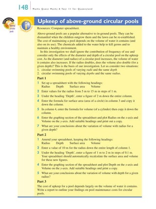 148 M a t h s Q u e s t M a t h s A Ye a r 1 1 f o r Q u e e n s l a n d
Upkeep of above-ground circular pools
Resources: Computer spreadsheet.
Above-ground pools are a popular alternative to in-ground pools. They can be
dismantled when the children outgrow them and the lawn can be re-established.
The cost of maintaining a pool depends on the volume of water it contains (and
also on its use). The chemicals added to the water help to kill germs and to
maintain a healthy environment.
In this investigation we shall ignore the contribution of frequency of use and
consider only the effects of the diameter and depth of a circular pool on the upkeep
cost. As the diameter (and radius) of a circular pool increases, the volume of water
it contains also increases. If the radius doubles, does the volume also double (for a
given depth)? This is the basis of our investigation. Let us consider two situations:
1. circular swimming pools of varying radii and the same depth
2. circular swimming pools of varying depths and the same radius.
Part 1
1 Set up a spreadsheet with the following headings:
Radius Depth Surface area Volume
2 Enter values for the radius from 5 m to 15 m in steps of 1 m.
3 Under the heading ‘Depth’, enter a ﬁgure of 2 m down the entire column.
4 Enter the formula for surface area (area of a circle) in column 3 and copy it
down the column.
5 In column 4, enter the formula for volume (of a cylinder) then copy it down the
column.
6 Enter the graphing section of the spreadsheet and plot Radius on the x-axis and
Volume on the y-axis. Add suitable headings and print out a copy.
7 What are your conclusions about the variation of volume with radius for a
given depth?
Part 2
1 Amend your spreadsheet, keeping the following headings:
Radius Depth Surface area Volume
2 Enter a value of 10 m for the radius down the entire length of column 1.
3 Under the heading ‘Depth’, enter a ﬁgure of 1 m to 2 m in steps of 0.1 m.
Your spreadsheet should automatically recalculate the surface area and volume
for these new ﬁgures.
4 Enter the graphing section of the spreadsheet and plot Depth on the x-axis and
Volume on the y-axis. Add suitable headings and print a copy.
5 What are your conclusions about the variation of volume with depth for a given
radius?
Part 3
The cost of upkeep for a pool depends largely on the volume of water it contains.
Write a report to outline your ﬁndings on pool maintenance costs for circular
pools.
EXCE
L Spreadshe
et
Upkeep
circular
pools
investigat
ioninv
estigat
ion
MQ Maths A Yr 11 - 04 Page 148 Wednesday, July 4, 2001 4:14 PM
 