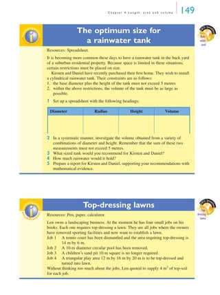C h a p t e r 4 L e n g t h , a r e a a n d v o l u m e 149
The optimum size for
a rainwater tank
Resources: Spreadsheet.
It is becoming more common these days to have a rainwater tank in the back yard
of a suburban residential property. Because space is limited in these situations,
certain restrictions must be placed on size.
Kirsten and Daniel have recently purchased their ﬁrst home. They wish to install
a cylindrical rainwater tank. Their constraints are as follows:
1. the base diameter plus the height of the tank must not exceed 5 metres
2. within the above restrictions, the volume of the tank must be as large as
possible.
1 Set up a spreadsheet with the following headings:
2 In a systematic manner, investigate the volume obtained from a variety of
combinations of diameter and height. Remember that the sum of these two
measurements must not exceed 5 metres.
3 What sized tank would you recommend for Kirsten and Daniel?
4 How much rainwater would it hold?
5 Prepare a report for Kirsten and Daniel, supporting your recommendations with
mathematical evidence.
Top-dressing lawns
Resources: Pen, paper, calculator.
Len owns a landscaping business. At the moment he has four small jobs on his
books. Each one requires top-dressing a lawn. They are all jobs where the owners
have removed sporting facilities and now want to establish a lawn.
Job 1 A tennis court has been dismantled and the area requiring top-dressing is
14 m by 6 m.
Job 2 A 10-m diameter circular pool has been removed.
Job 3 A children’s sand pit 10 m square is no longer required.
Job 4 A triangular play area 12 m by 16 m by 20 m is to be top-dressed and
turned into lawn.
Without thinking too much about the jobs, Len quoted to supply 4 m3
of top-soil
for each job.
E
XCEL Spread
sheet
Rain-
water
tank
inv
estigat
ioninv
estigat
ion
Diameter Radius Height Volume
E
XCEL Spread
sheet
Top-
dressing
lawns
inv
estigat
ioninv
estigat
ion
MQ Maths A Yr 11 - 04 Page 149 Wednesday, July 4, 2001 4:14 PM
 
